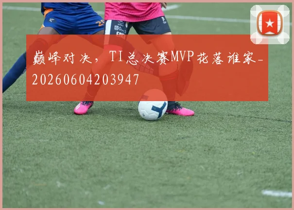 巅峰对决,TI总决赛MVP花落谁家_20260604203947