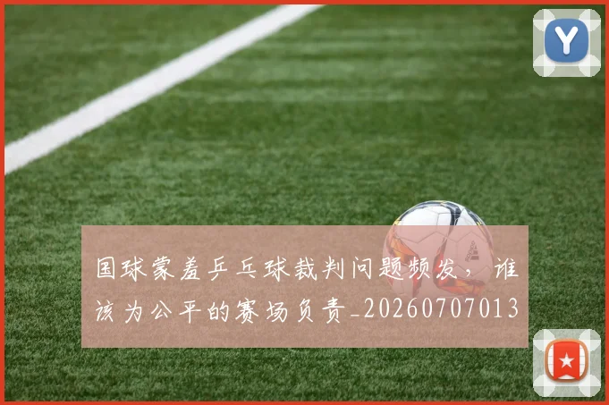 国球蒙羞乒乓球裁判问题频发，谁该为公平的赛场负责_20260707013542