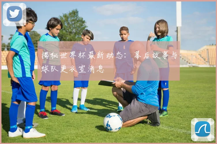 揭秘世界杯最新动态：幕后故事与球队更衣室消息