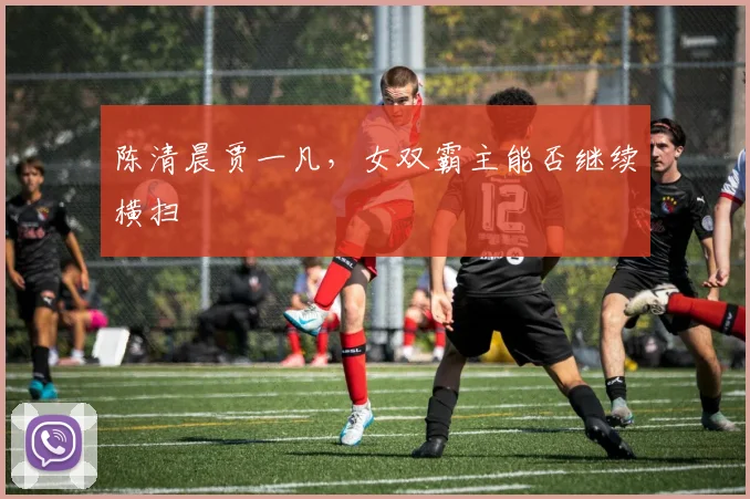 陈清晨贾一凡，女双霸主能否继续横扫