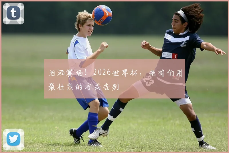 泪洒赛场！2026世界杯，老将们用最壮烈的方式告别
