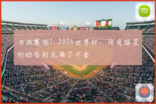 泪洒赛场！2026世界杯，传奇球星们的告别充满了不舍