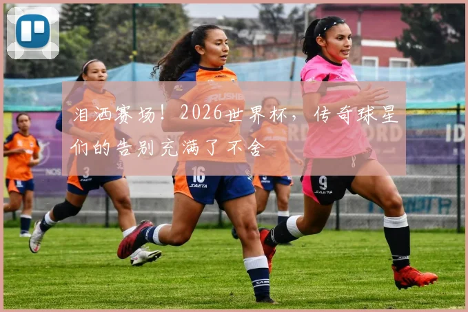泪洒赛场!2026世界杯,传奇球星们的告别充满了不舍