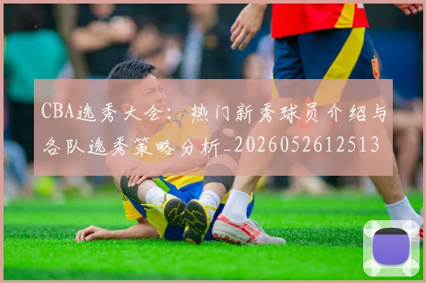 CBA选秀大会：热门新秀球员介绍与各队选秀策略分析_20260526125138