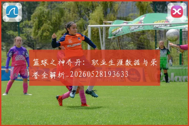 篮球之神乔丹:职业生涯数据与荣誉全解析_20260528193633