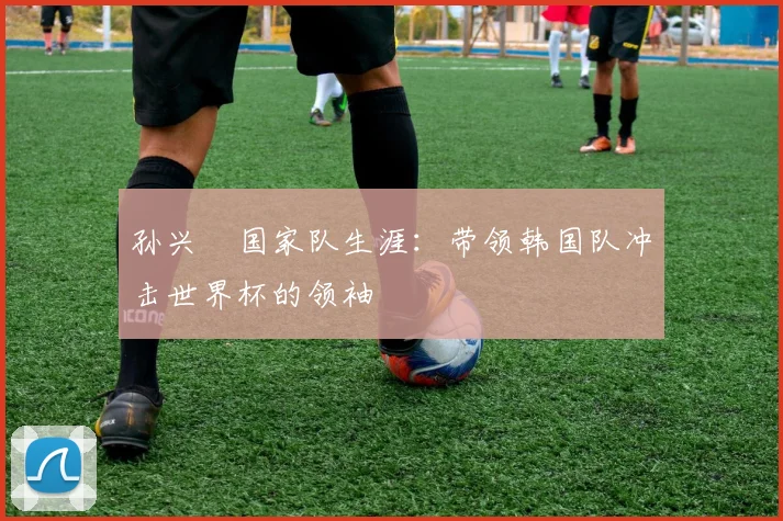 孙兴慜国家队生涯:带领韩国队冲击世界杯的领袖