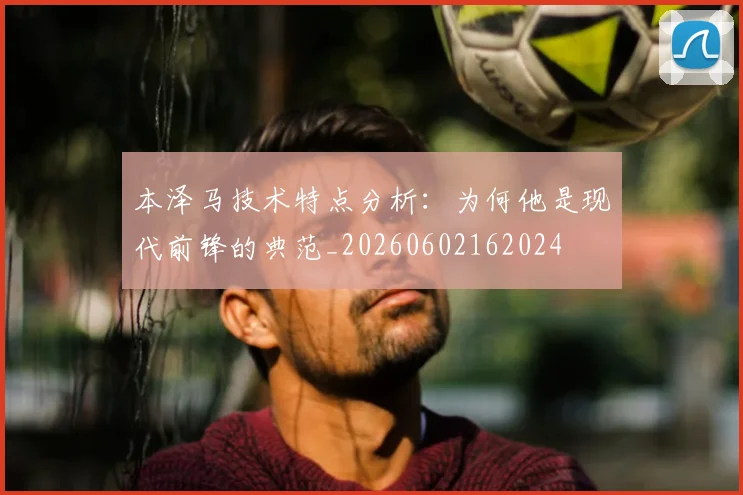 本泽马技术特点分析:为何他是现代前锋的典范_20260602162024