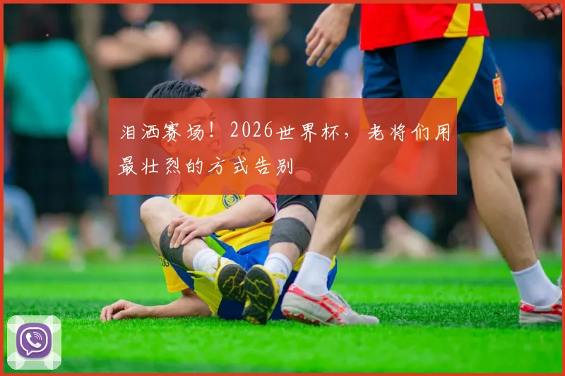 泪洒赛场!2026世界杯,老将们用最壮烈的方式告别