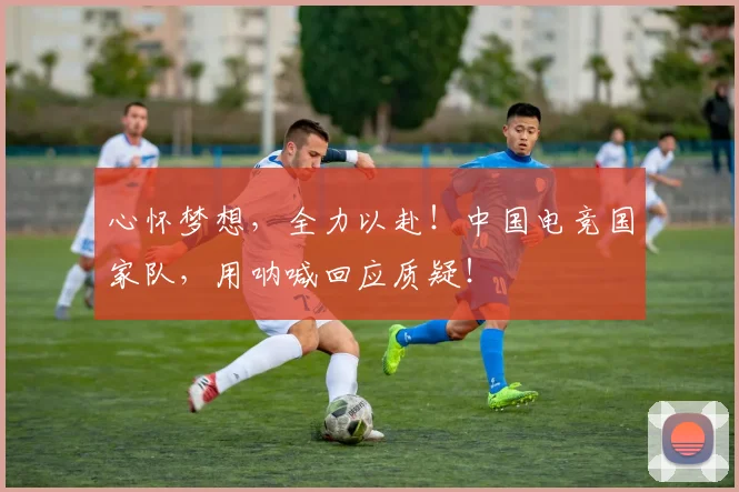 心怀梦想，全力以赴！中国电竞国家队，用呐喊回应质疑！