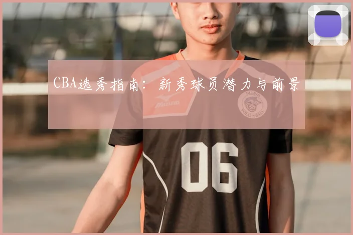 CBA选秀指南：新秀球员潜力与前景