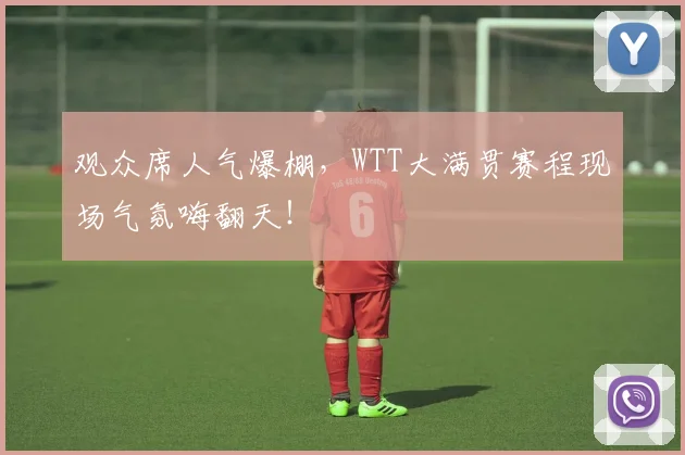 观众席人气爆棚，WTT大满贯赛程现场气氛嗨翻天！